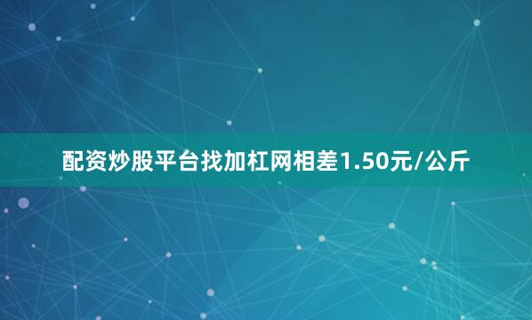 配资炒股平台找加杠网相差1.50元/公斤