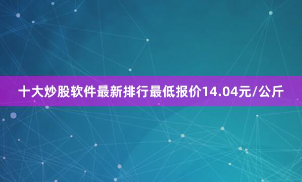 十大炒股软件最新排行最低报价14.04元/公斤
