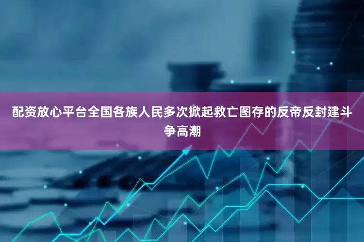 配资放心平台全国各族人民多次掀起救亡图存的反帝反封建斗争高潮